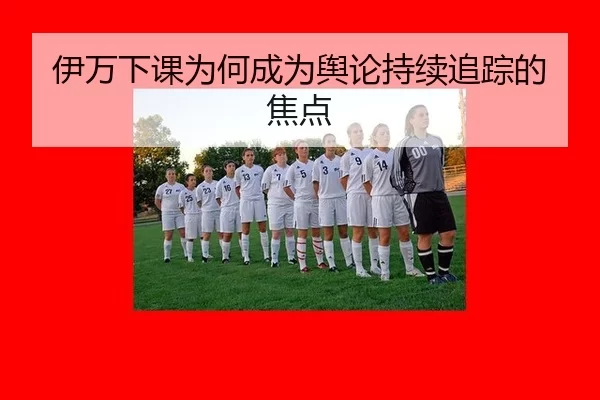 伊万下课为何成为舆论持续追踪的焦点